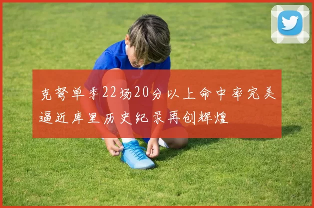 克弩单季22场20分以上命中率完美逼近库里历史纪录再创辉煌