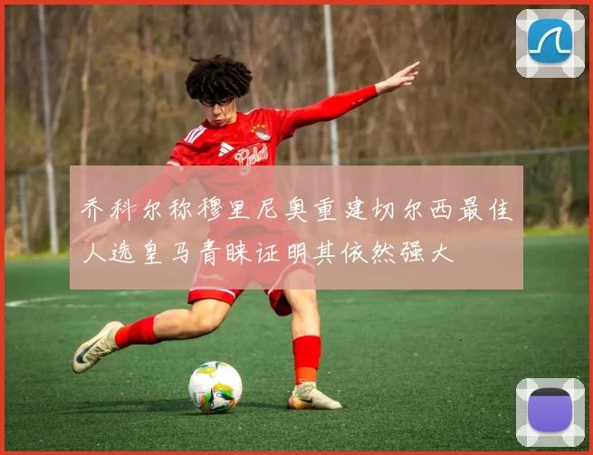 乔科尔称穆里尼奥重建切尔西最佳人选皇马青睐证明其依然强大