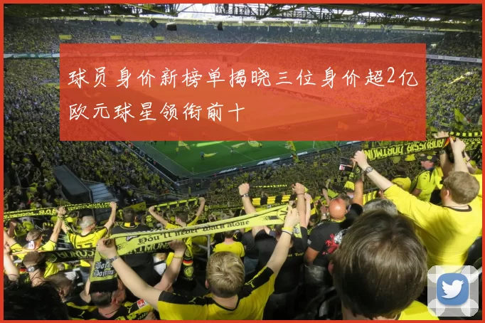 球员身价新榜单揭晓三位身价超2亿欧元球星领衔前十