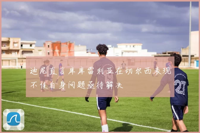 迪尼直言库库雷利亚在切尔西表现不佳自身问题亟待解决
