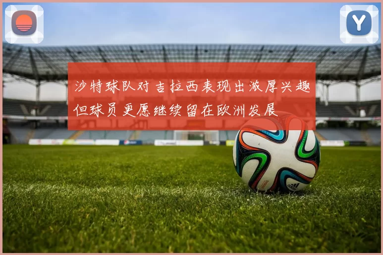 沙特球队对吉拉西表现出浓厚兴趣但球员更愿继续留在欧洲发展