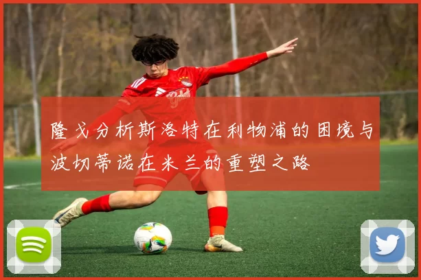 隆戈分析斯洛特在利物浦的困境与波切蒂诺在米兰的重塑之路