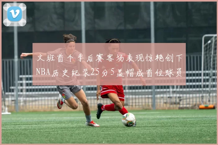 文班首个季后赛客场表现惊艳创下NBA历史纪录25分5盖帽成首位球员