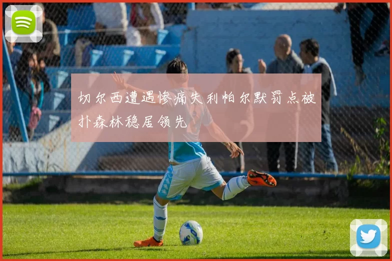切尔西遭遇惨痛失利帕尔默罚点被扑森林稳居领先