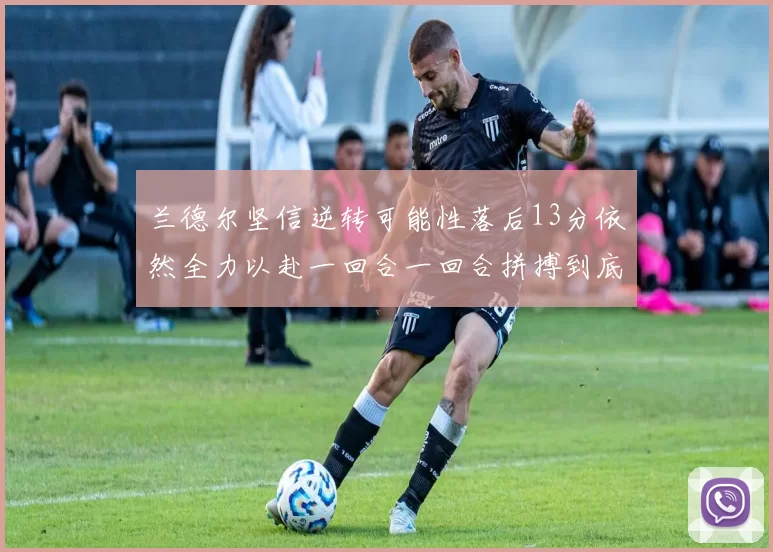 兰德尔坚信逆转可能性落后13分依然全力以赴一回合一回合拼搏到底