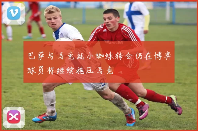 巴萨与马竞就小蜘蛛转会仍在博弈球员将继续施压马竞