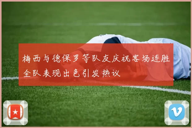 梅西与德保罗等队友庆祝客场连胜全队表现出色引发热议