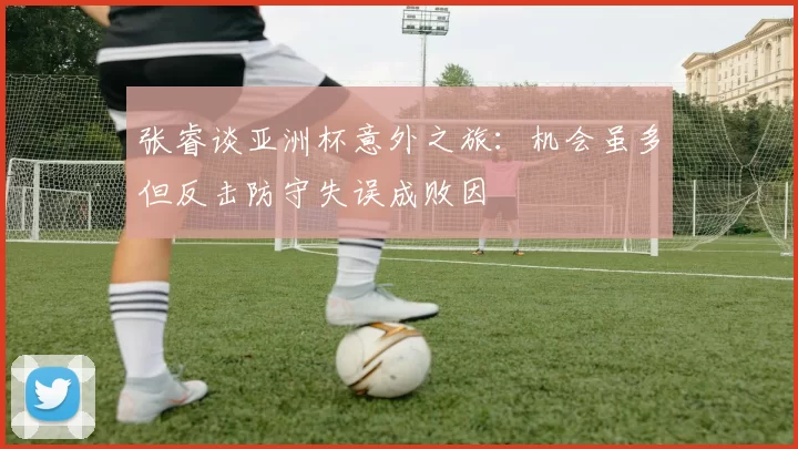 张睿谈亚洲杯意外之旅：机会虽多但反击防守失误成败因