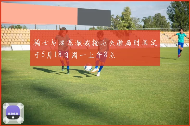 骑士与活塞激战抢七决胜局时间定于5月18日周一上午8点