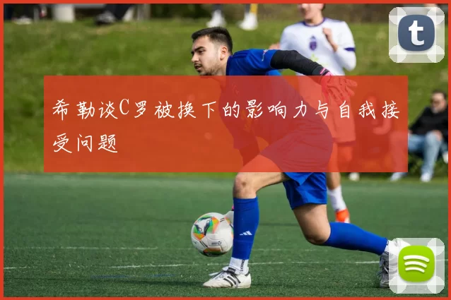 希勒谈C罗被换下的影响力与自我接受问题