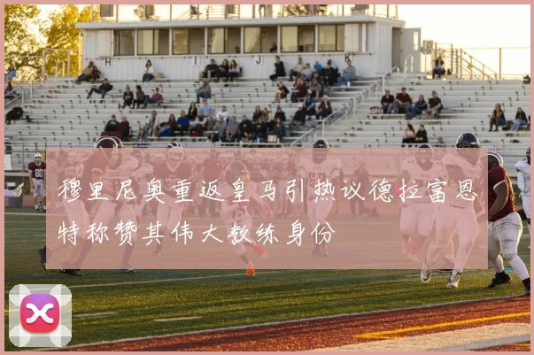 穆里尼奥重返皇马引热议德拉富恩特称赞其伟大教练身份