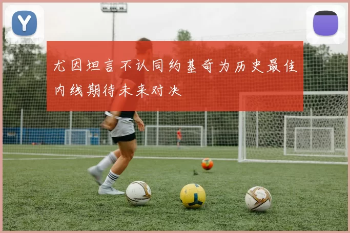 尤因坦言不认同约基奇为历史最佳内线期待未来对决
