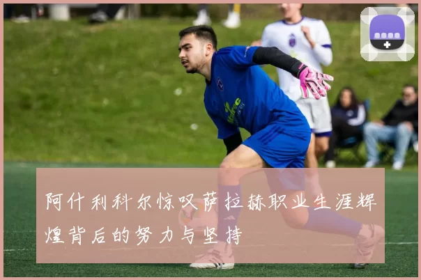 阿什利科尔惊叹萨拉赫职业生涯辉煌背后的努力与坚持
