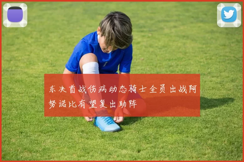 东决首战伤病动态骑士全员出战阿努诺比有望复出助阵