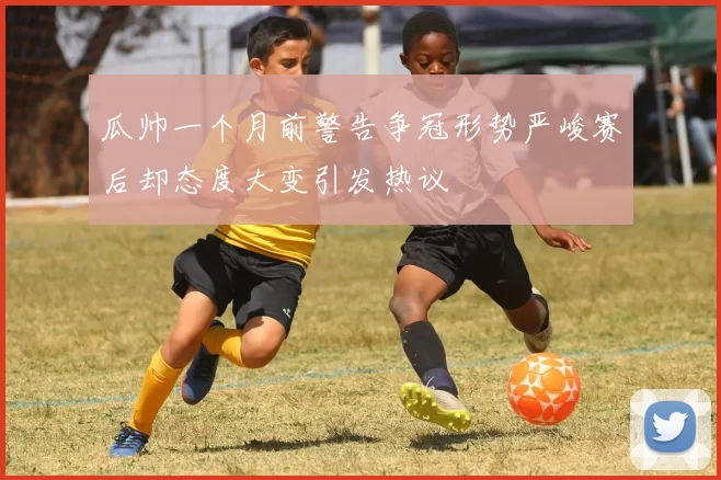 瓜帅一个月前警告争冠形势严峻赛后却态度大变引发热议