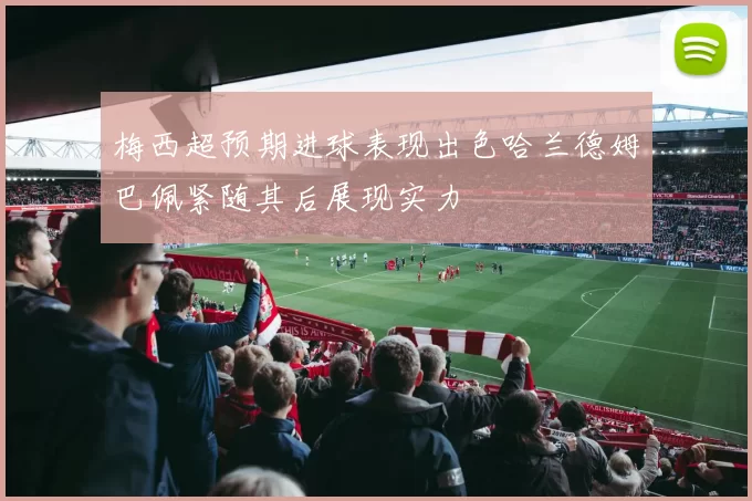 梅西超预期进球表现出色哈兰德姆巴佩紧随其后展现实力