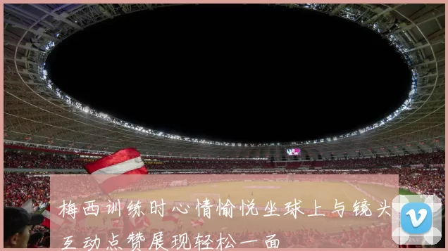 梅西训练时心情愉悦坐球上与镜头互动点赞展现轻松一面