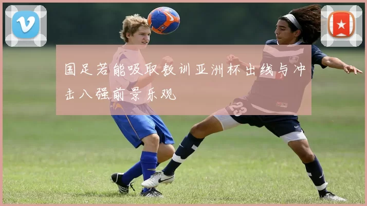 国足若能吸取教训亚洲杯出线与冲击八强前景乐观