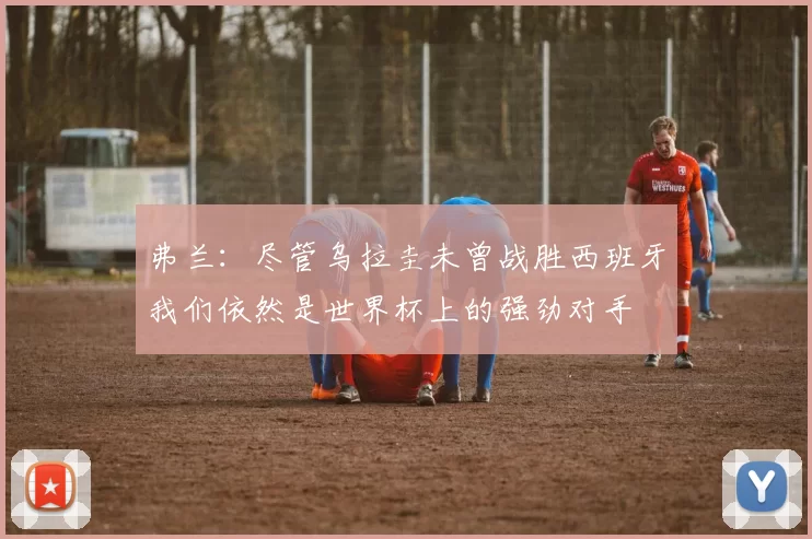弗兰：尽管乌拉圭未曾战胜西班牙我们依然是世界杯上的强劲对手