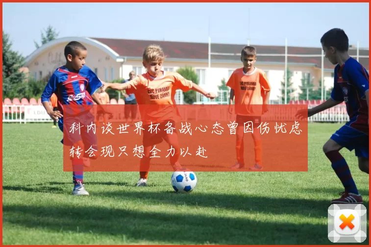 科内谈世界杯备战心态曾因伤忧虑转会现只想全力以赴