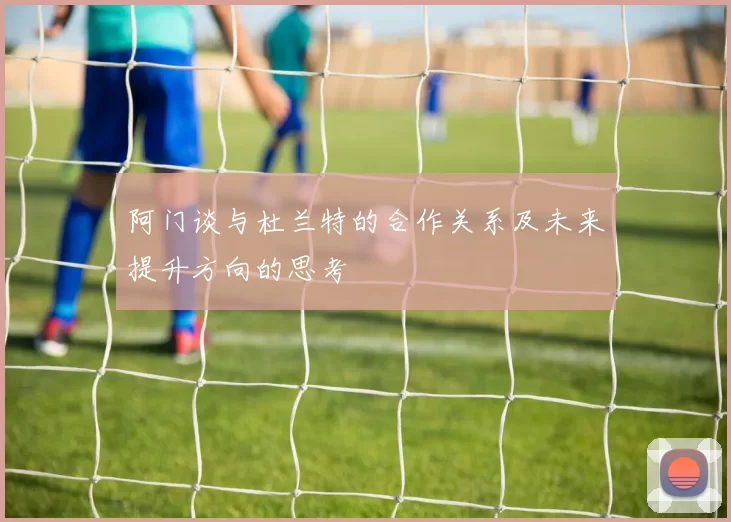阿门谈与杜兰特的合作关系及未来提升方向的思考